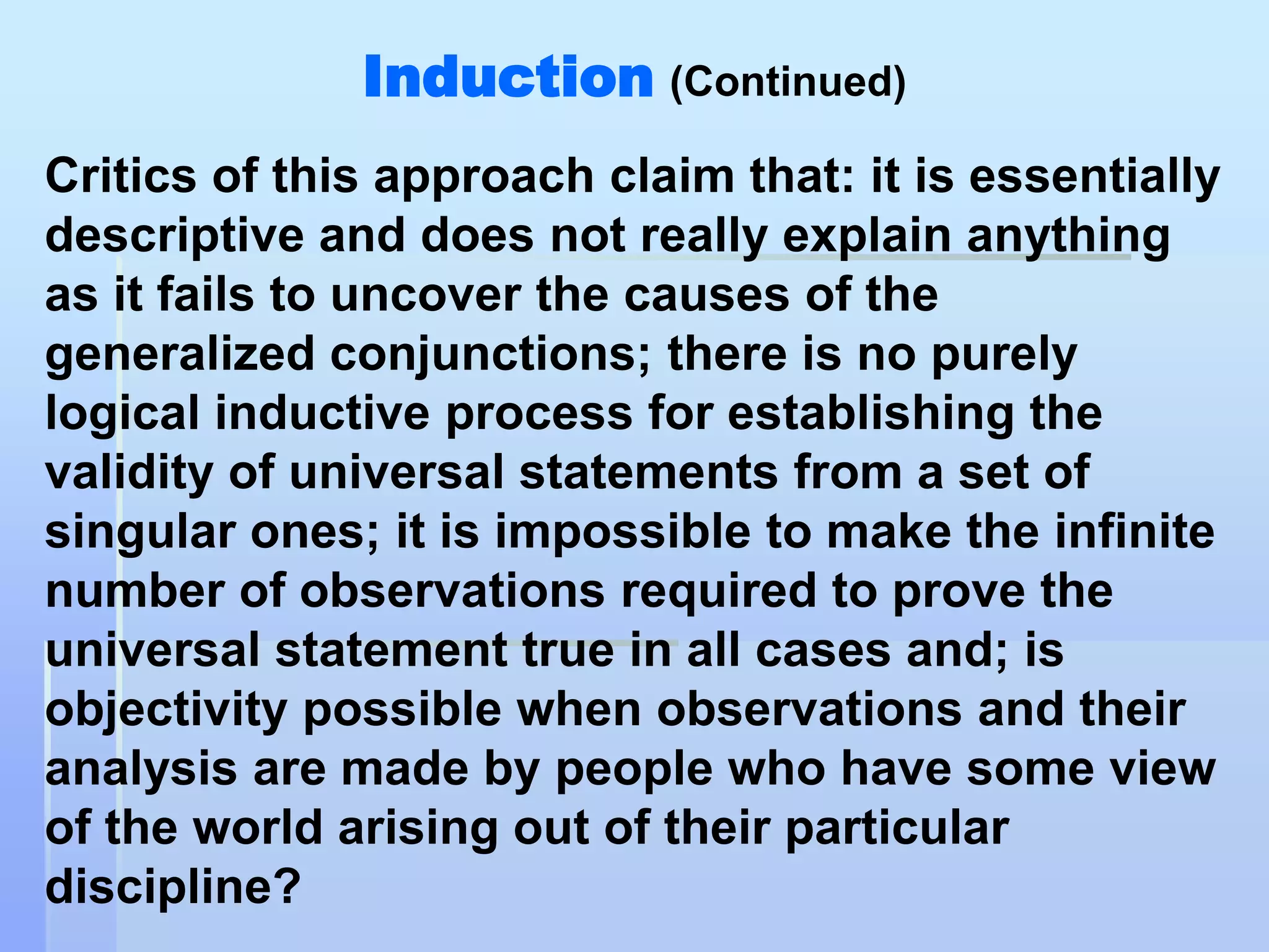 Induction (Continued)
Critics of this approach claim that: it is essentially
descriptive and does not really explain anything
as it fails to uncover the causes of the
generalized conjunctions; there is no purely
logical inductive process for establishing the
validity of universal statements from a set of
singular ones; it is impossible to make the infinite
number of observations required to prove the
universal statement true in all cases and; is
objectivity possible when observations and their
analysis are made by people who have some view
of the world arising out of their particular
discipline?
 