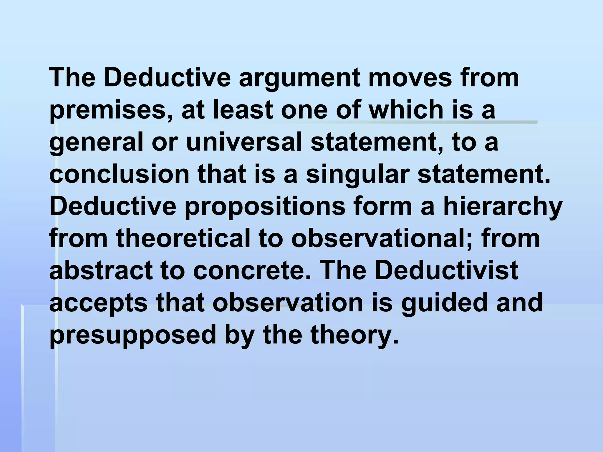 The Deductive argument moves from
premises, at least one of which is a
general or universal statement, to a
conclusion that is a singular statement.
Deductive propositions form a hierarchy
from theoretical to observational; from
abstract to concrete. The Deductivist
accepts that observation is guided and
presupposed by the theory.
 