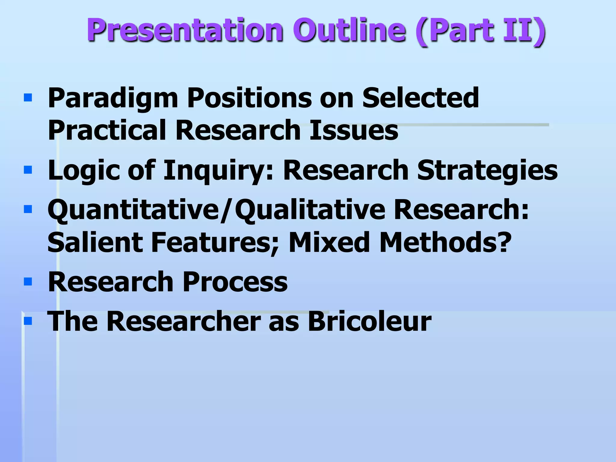 Presentation Outline (Part II)

 Paradigm Positions on Selected
  Practical Research Issues
 Logic of Inquiry: Research Strategies
 Quantitative/Qualitative Research:
  Salient Features; Mixed Methods?
 Research Process
 The Researcher as Bricoleur
 