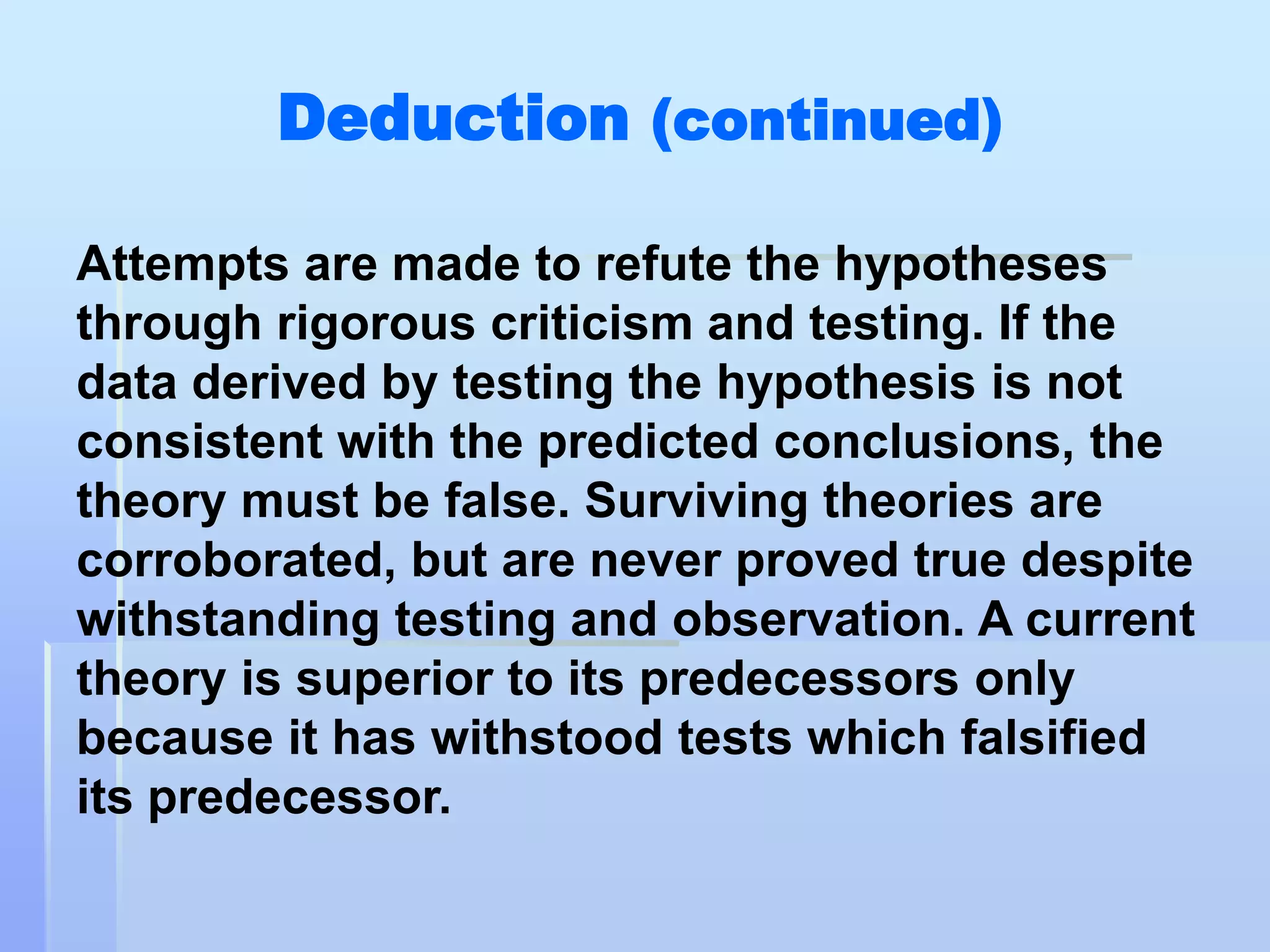 Deduction (continued)

Attempts are made to refute the hypotheses
through rigorous criticism and testing. If the
data derived by testing the hypothesis is not
consistent with the predicted conclusions, the
theory must be false. Surviving theories are
corroborated, but are never proved true despite
withstanding testing and observation. A current
theory is superior to its predecessors only
because it has withstood tests which falsified
its predecessor.
 