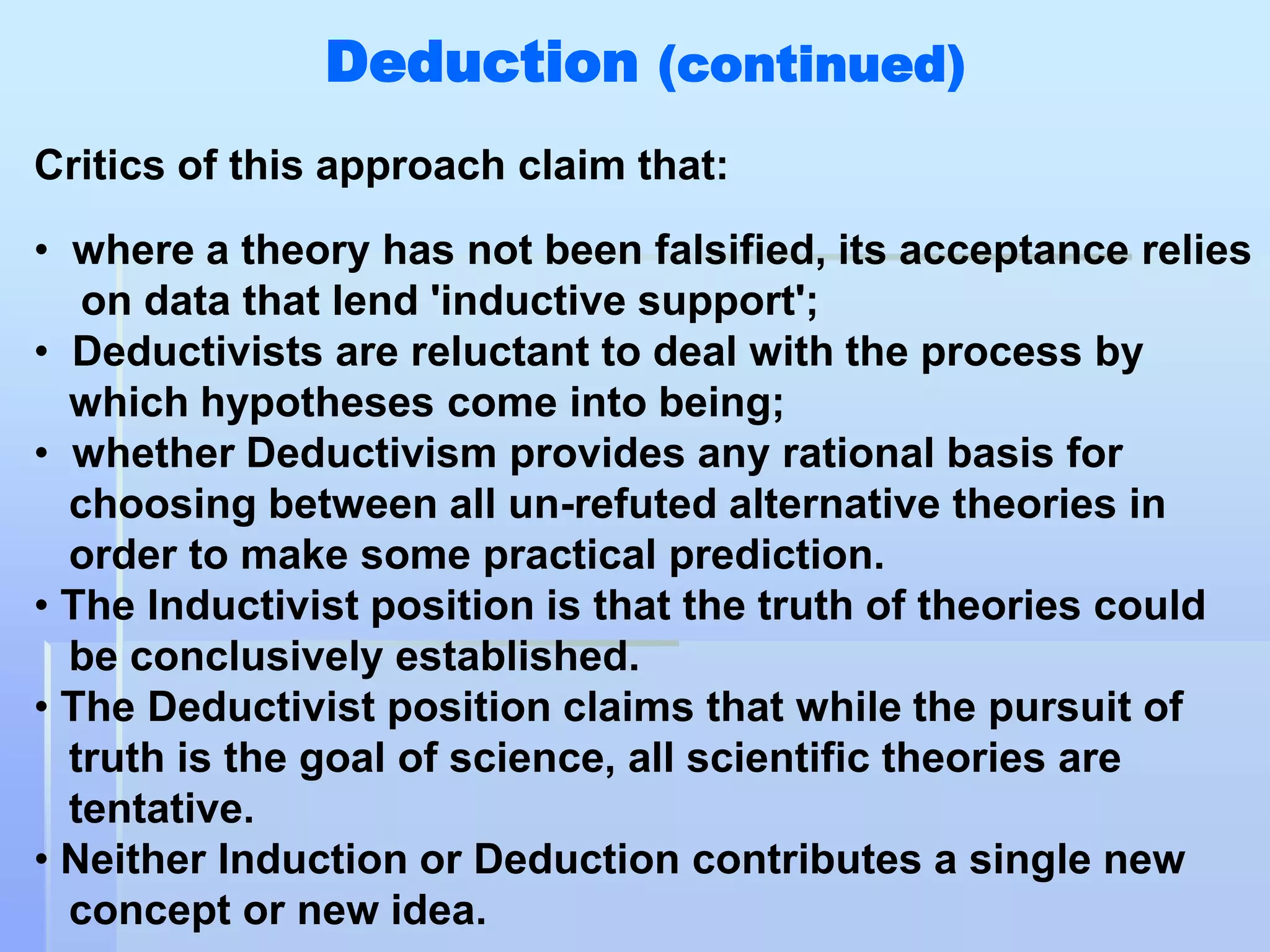Deduction (continued)
Critics of this approach claim that:

• where a theory has not been falsified, its acceptance relies
   on data that lend 'inductive support';
• Deductivists are reluctant to deal with the process by
  which hypotheses come into being;
• whether Deductivism provides any rational basis for
  choosing between all un-refuted alternative theories in
  order to make some practical prediction.
• The Inductivist position is that the truth of theories could
  be conclusively established.
• The Deductivist position claims that while the pursuit of
  truth is the goal of science, all scientific theories are
  tentative.
• Neither Induction or Deduction contributes a single new
  concept or new idea.
 