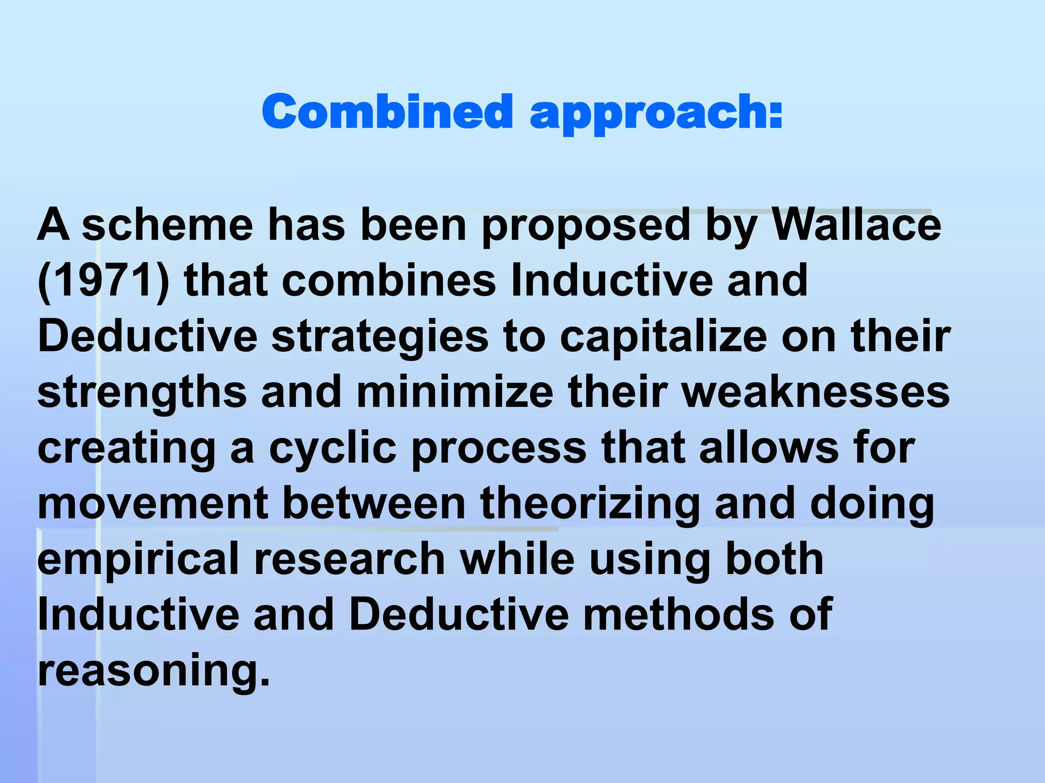 Combined approach:

A scheme has been proposed by Wallace
(1971) that combines Inductive and
Deductive strategies to capitalize on their
strengths and minimize their weaknesses
creating a cyclic process that allows for
movement between theorizing and doing
empirical research while using both
Inductive and Deductive methods of
reasoning.
 