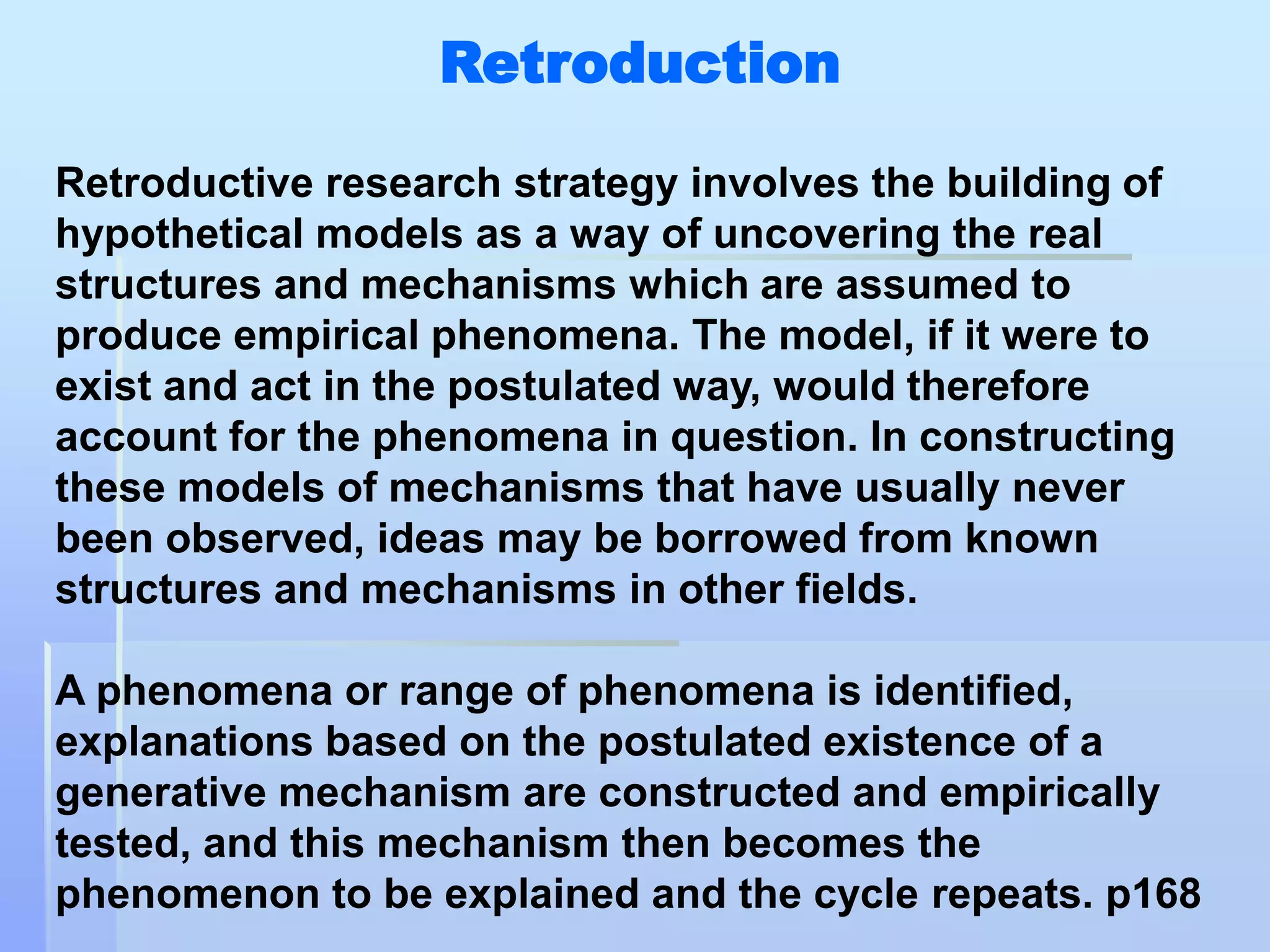 Retroduction

Retroductive research strategy involves the building of
hypothetical models as a way of uncovering the real
structures and mechanisms which are assumed to
produce empirical phenomena. The model, if it were to
exist and act in the postulated way, would therefore
account for the phenomena in question. In constructing
these models of mechanisms that have usually never
been observed, ideas may be borrowed from known
structures and mechanisms in other fields.

A phenomena or range of phenomena is identified,
explanations based on the postulated existence of a
generative mechanism are constructed and empirically
tested, and this mechanism then becomes the
phenomenon to be explained and the cycle repeats. p168
 
