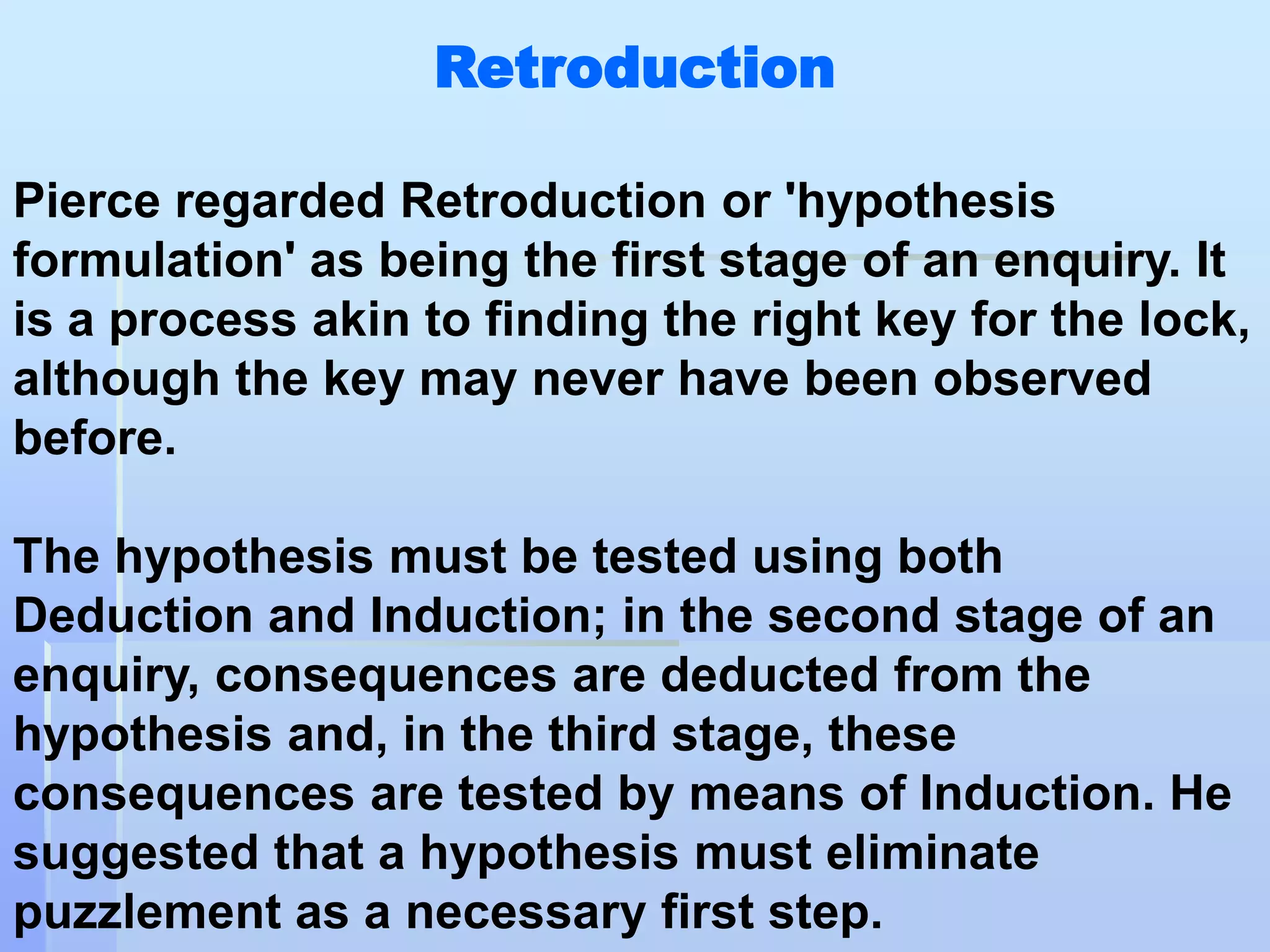 Retroduction

Pierce regarded Retroduction or 'hypothesis
formulation' as being the first stage of an enquiry. It
is a process akin to finding the right key for the lock,
although the key may never have been observed
before.

The hypothesis must be tested using both
Deduction and Induction; in the second stage of an
enquiry, consequences are deducted from the
hypothesis and, in the third stage, these
consequences are tested by means of Induction. He
suggested that a hypothesis must eliminate
puzzlement as a necessary first step.
 