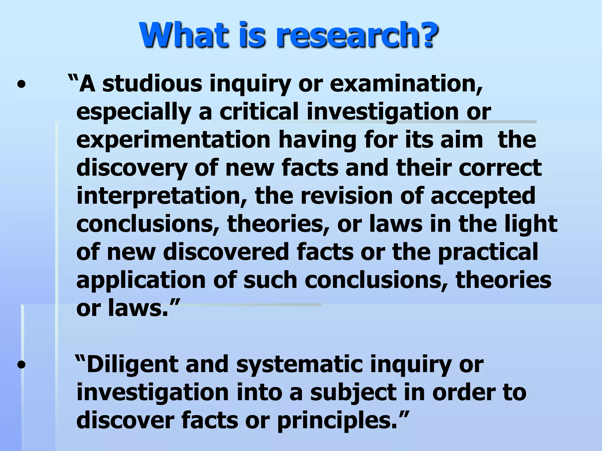 What is research?
•   “A studious inquiry or examination,
     especially a critical investigation or
     experimentation having for its aim the
     discovery of new facts and their correct
     interpretation, the revision of accepted
     conclusions, theories, or laws in the light
     of new discovered facts or the practical
     application of such conclusions, theories
     or laws.”

•   “Diligent and systematic inquiry or
    investigation into a subject in order to
    discover facts or principles.”
 