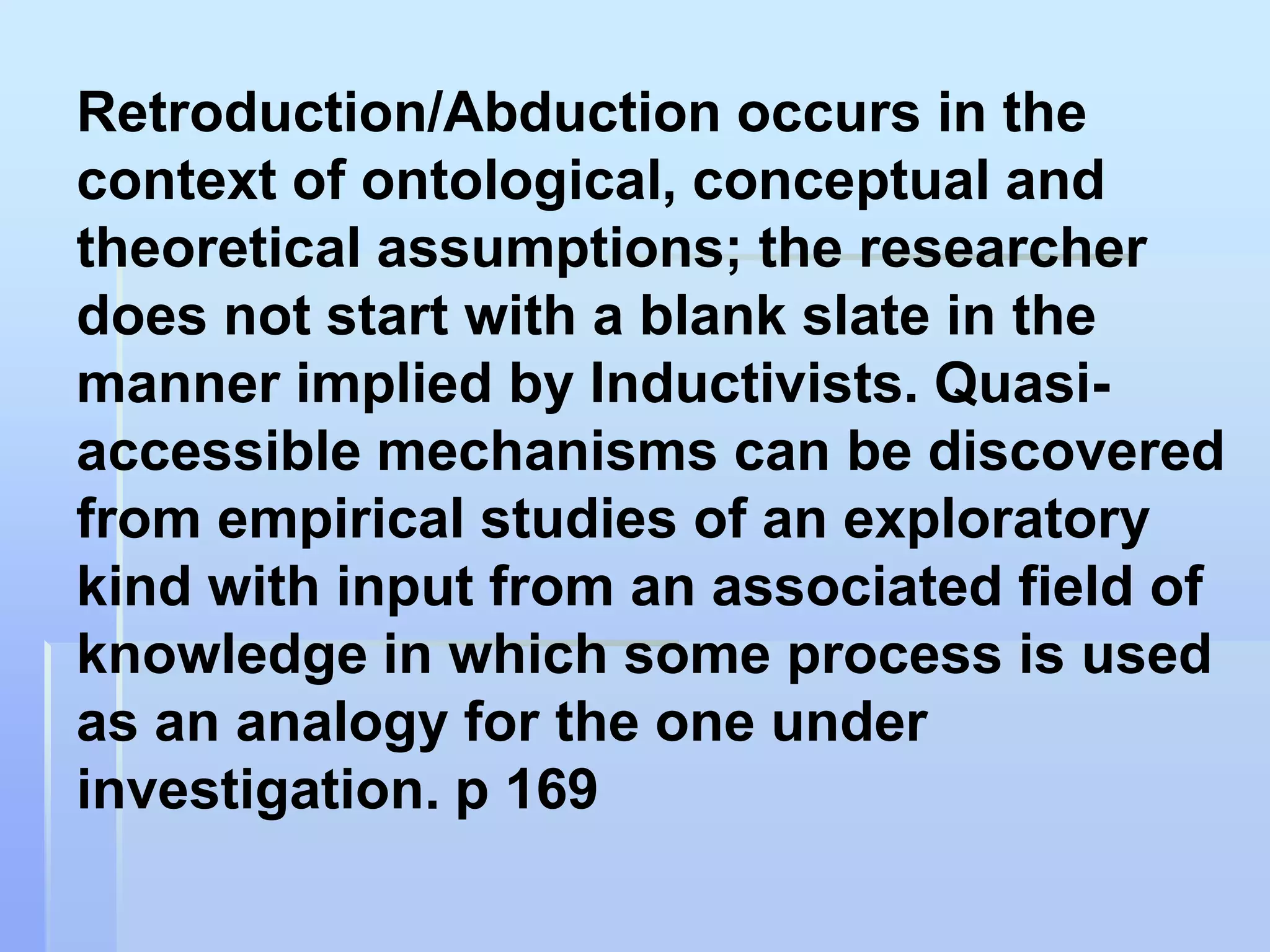 Retroduction/Abduction occurs in the
context of ontological, conceptual and
theoretical assumptions; the researcher
does not start with a blank slate in the
manner implied by Inductivists. Quasi-
accessible mechanisms can be discovered
from empirical studies of an exploratory
kind with input from an associated field of
knowledge in which some process is used
as an analogy for the one under
investigation. p 169
 