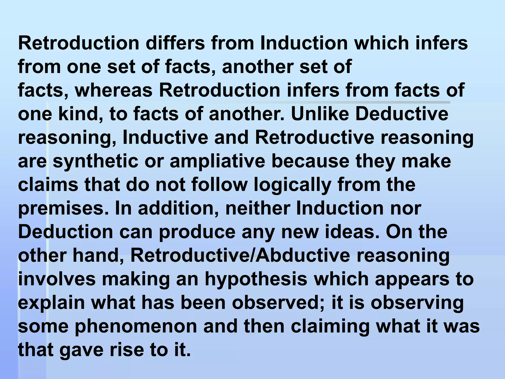 Retroduction differs from Induction which infers
from one set of facts, another set of
facts, whereas Retroduction infers from facts of
one kind, to facts of another. Unlike Deductive
reasoning, Inductive and Retroductive reasoning
are synthetic or ampliative because they make
claims that do not follow logically from the
premises. In addition, neither Induction nor
Deduction can produce any new ideas. On the
other hand, Retroductive/Abductive reasoning
involves making an hypothesis which appears to
explain what has been observed; it is observing
some phenomenon and then claiming what it was
that gave rise to it.
 
