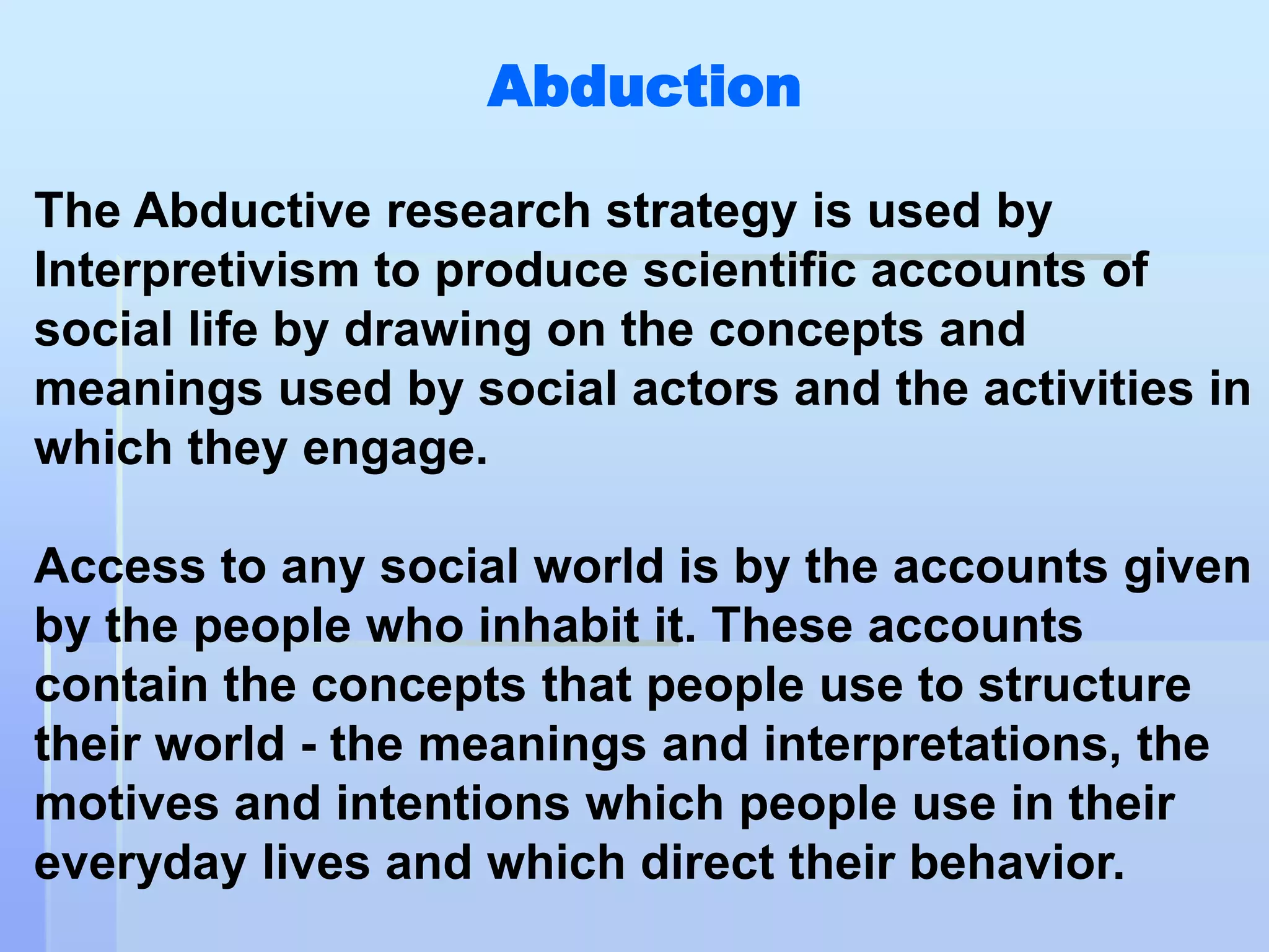 Abduction

The Abductive research strategy is used by
Interpretivism to produce scientific accounts of
social life by drawing on the concepts and
meanings used by social actors and the activities in
which they engage.

Access to any social world is by the accounts given
by the people who inhabit it. These accounts
contain the concepts that people use to structure
their world - the meanings and interpretations, the
motives and intentions which people use in their
everyday lives and which direct their behavior.
 