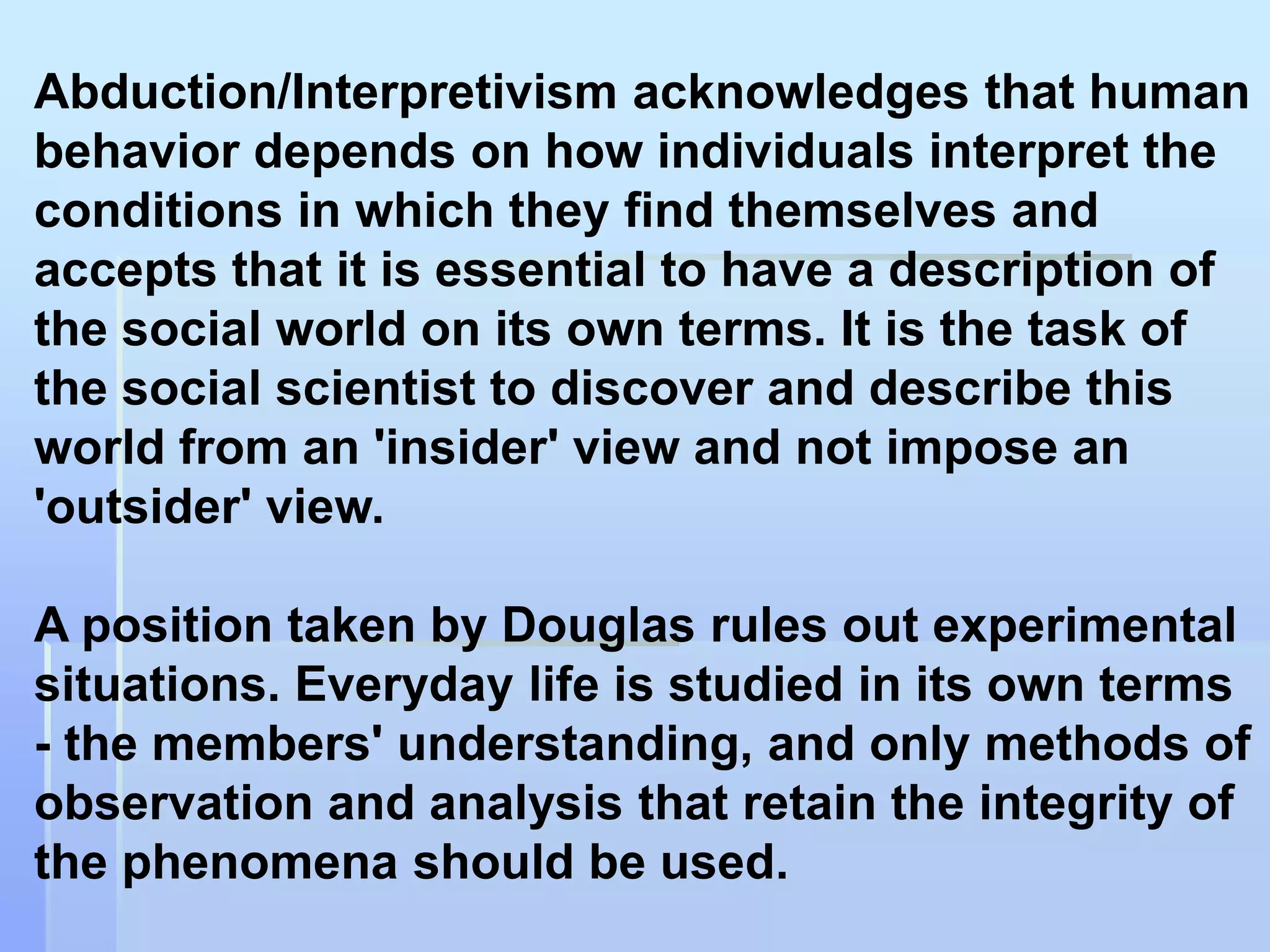 Abduction/Interpretivism acknowledges that human
behavior depends on how individuals interpret the
conditions in which they find themselves and
accepts that it is essential to have a description of
the social world on its own terms. It is the task of
the social scientist to discover and describe this
world from an 'insider' view and not impose an
'outsider' view.

A position taken by Douglas rules out experimental
situations. Everyday life is studied in its own terms
- the members' understanding, and only methods of
observation and analysis that retain the integrity of
the phenomena should be used.
 