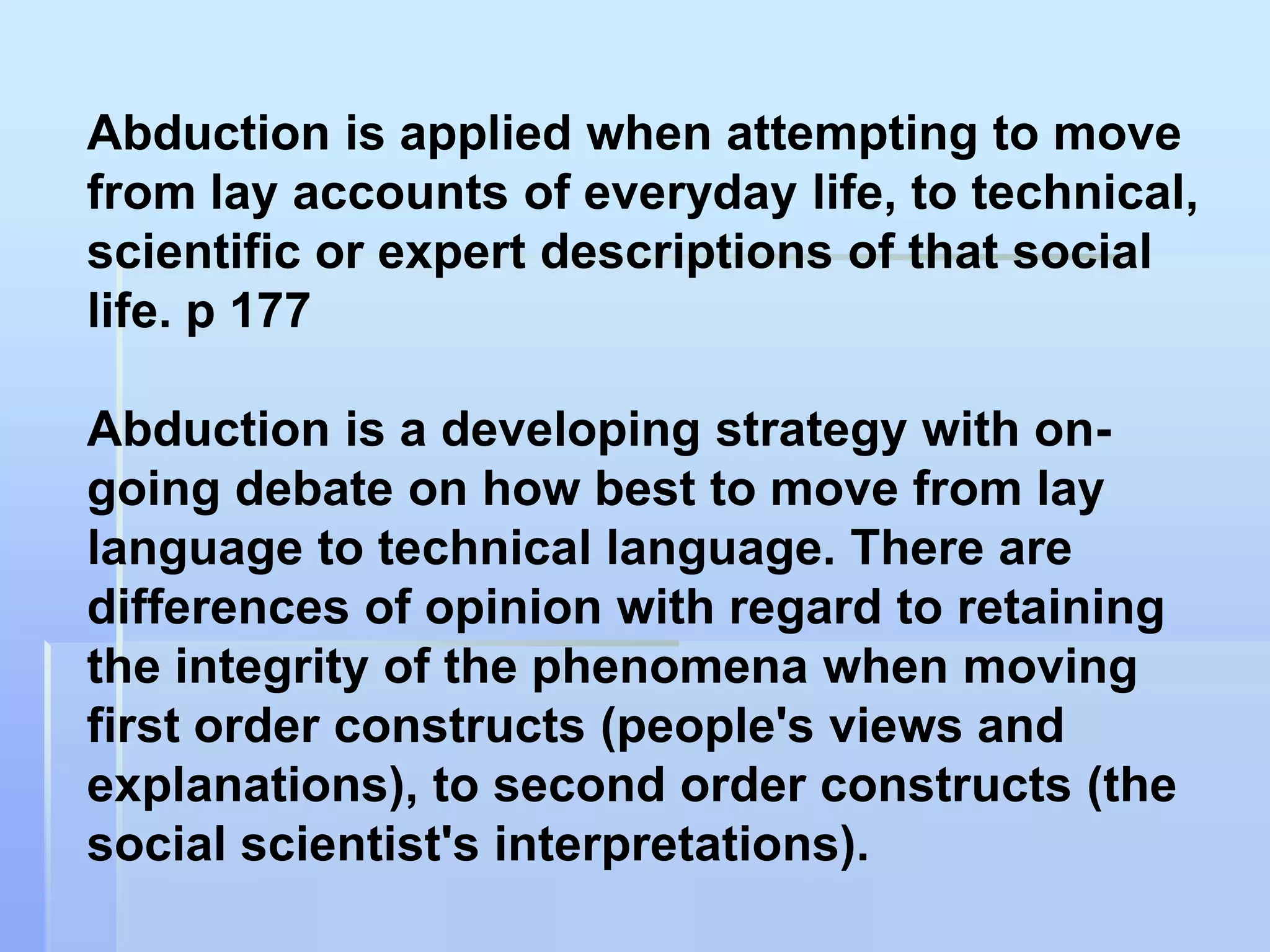 Abduction is applied when attempting to move
from lay accounts of everyday life, to technical,
scientific or expert descriptions of that social
life. p 177

Abduction is a developing strategy with on-
going debate on how best to move from lay
language to technical language. There are
differences of opinion with regard to retaining
the integrity of the phenomena when moving
first order constructs (people's views and
explanations), to second order constructs (the
social scientist's interpretations).
 