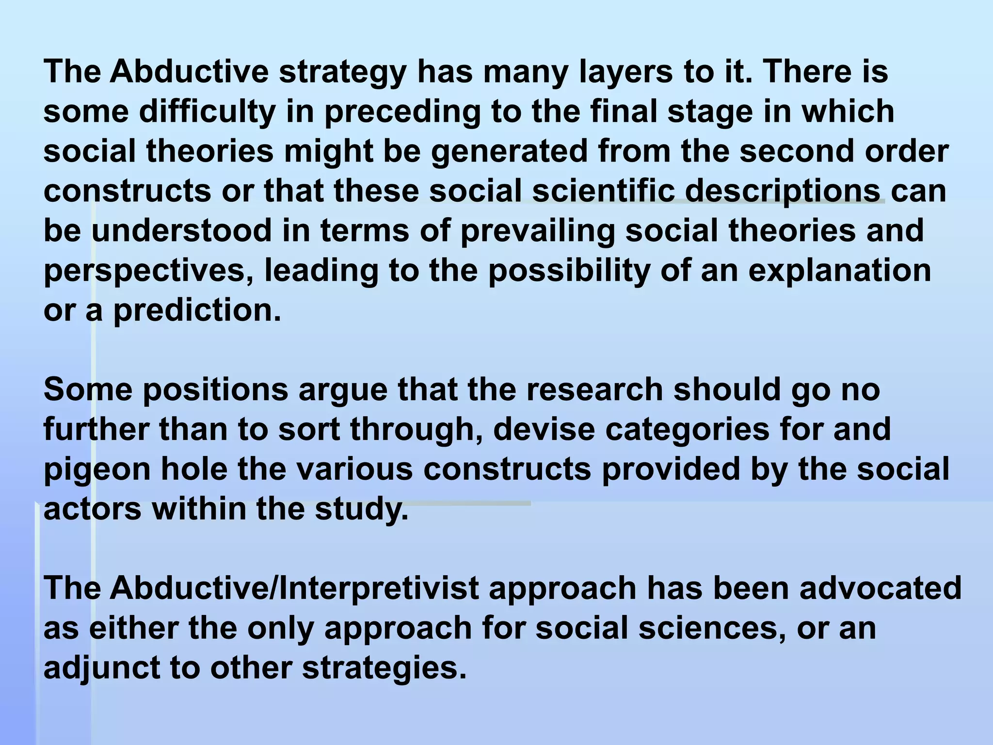 The Abductive strategy has many layers to it. There is
some difficulty in preceding to the final stage in which
social theories might be generated from the second order
constructs or that these social scientific descriptions can
be understood in terms of prevailing social theories and
perspectives, leading to the possibility of an explanation
or a prediction.

Some positions argue that the research should go no
further than to sort through, devise categories for and
pigeon hole the various constructs provided by the social
actors within the study.

The Abductive/Interpretivist approach has been advocated
as either the only approach for social sciences, or an
adjunct to other strategies.
 