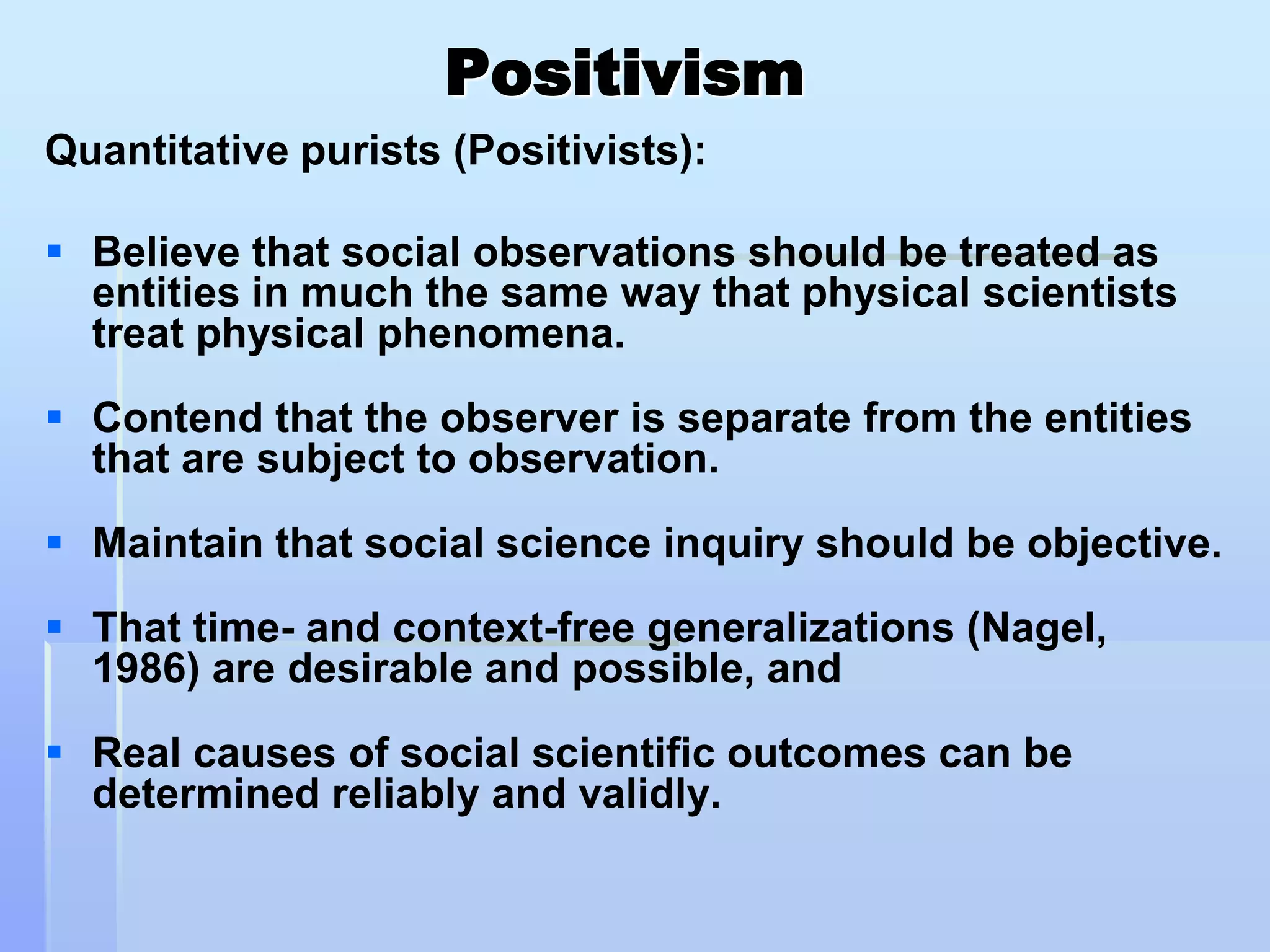 Positivism
Quantitative purists (Positivists):

 Believe that social observations should be treated as
  entities in much the same way that physical scientists
  treat physical phenomena.
 Contend that the observer is separate from the entities
  that are subject to observation.

 Maintain that social science inquiry should be objective.
 That time- and context-free generalizations (Nagel,
  1986) are desirable and possible, and

 Real causes of social scientific outcomes can be
  determined reliably and validly.
 