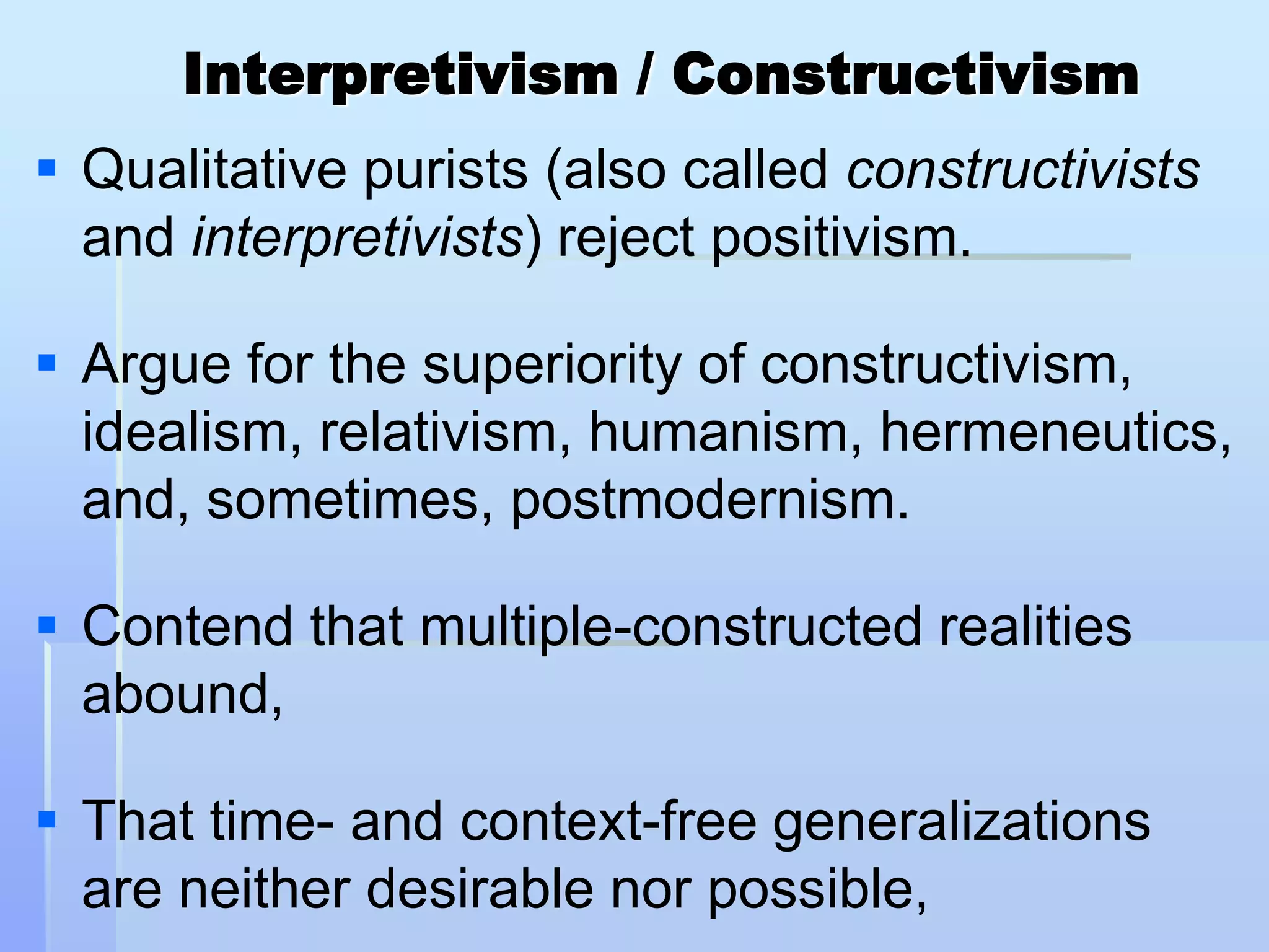 Interpretivism / Constructivism
 Qualitative purists (also called constructivists
  and interpretivists) reject positivism.

 Argue for the superiority of constructivism,
  idealism, relativism, humanism, hermeneutics,
  and, sometimes, postmodernism.

 Contend that multiple-constructed realities
  abound,

 That time- and context-free generalizations
  are neither desirable nor possible,
 