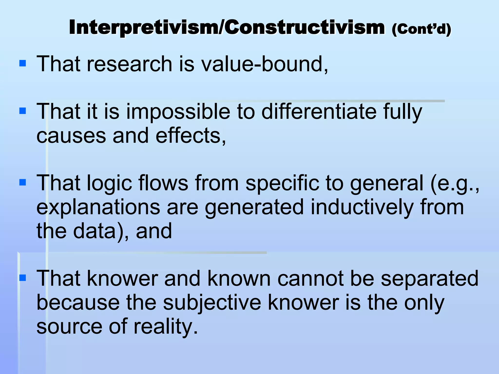 Interpretivism/Constructivism        (Cont’d)

 That research is value-bound,

 That it is impossible to differentiate fully
  causes and effects,

 That logic flows from specific to general (e.g.,
  explanations are generated inductively from
  the data), and

 That knower and known cannot be separated
  because the subjective knower is the only
  source of reality.
 