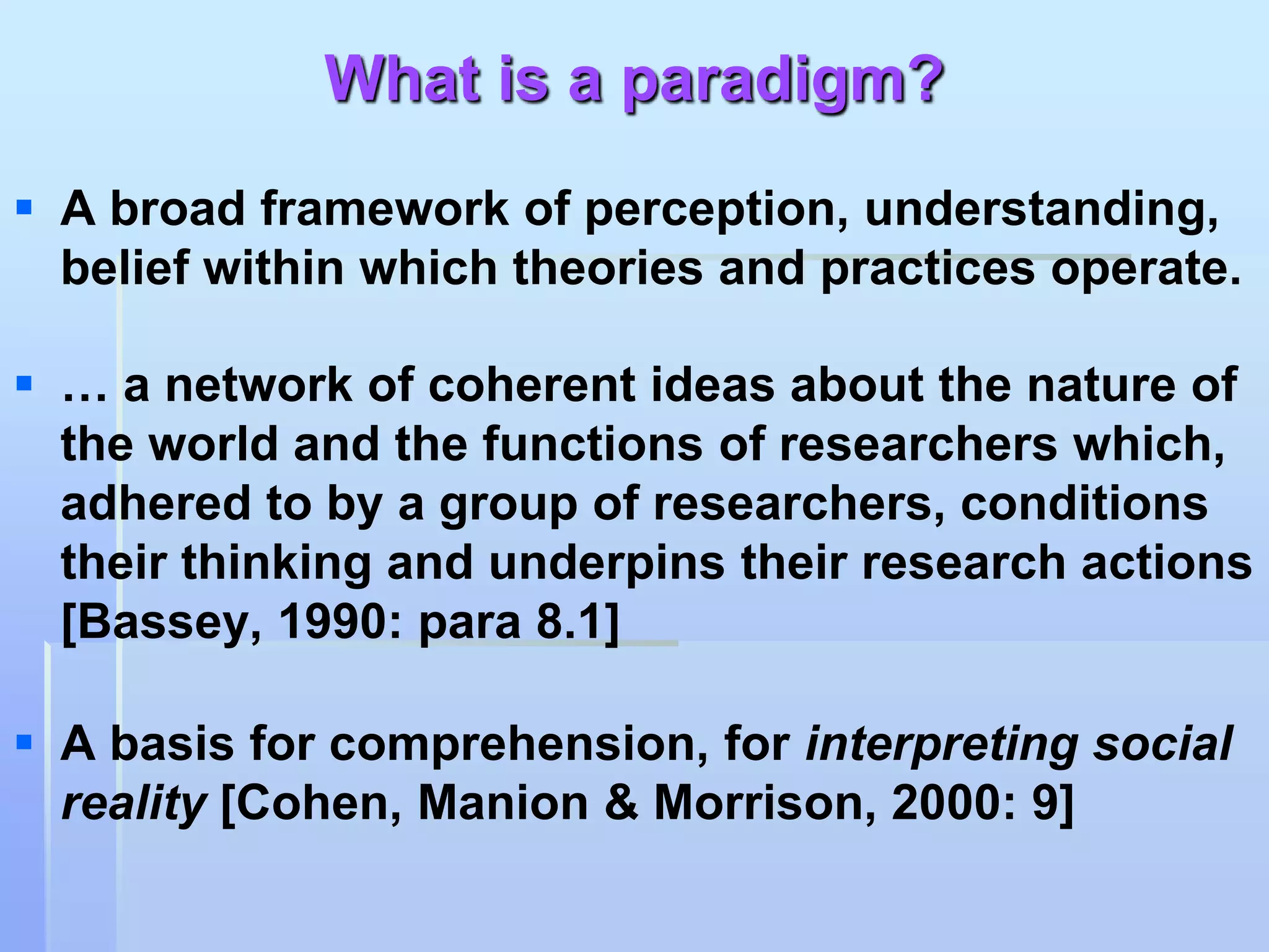 What is a paradigm?
 A broad framework of perception, understanding,
  belief within which theories and practices operate.

 … a network of coherent ideas about the nature of
  the world and the functions of researchers which,
  adhered to by a group of researchers, conditions
  their thinking and underpins their research actions
  [Bassey, 1990: para 8.1]

 A basis for comprehension, for interpreting social
  reality [Cohen, Manion & Morrison, 2000: 9]
 