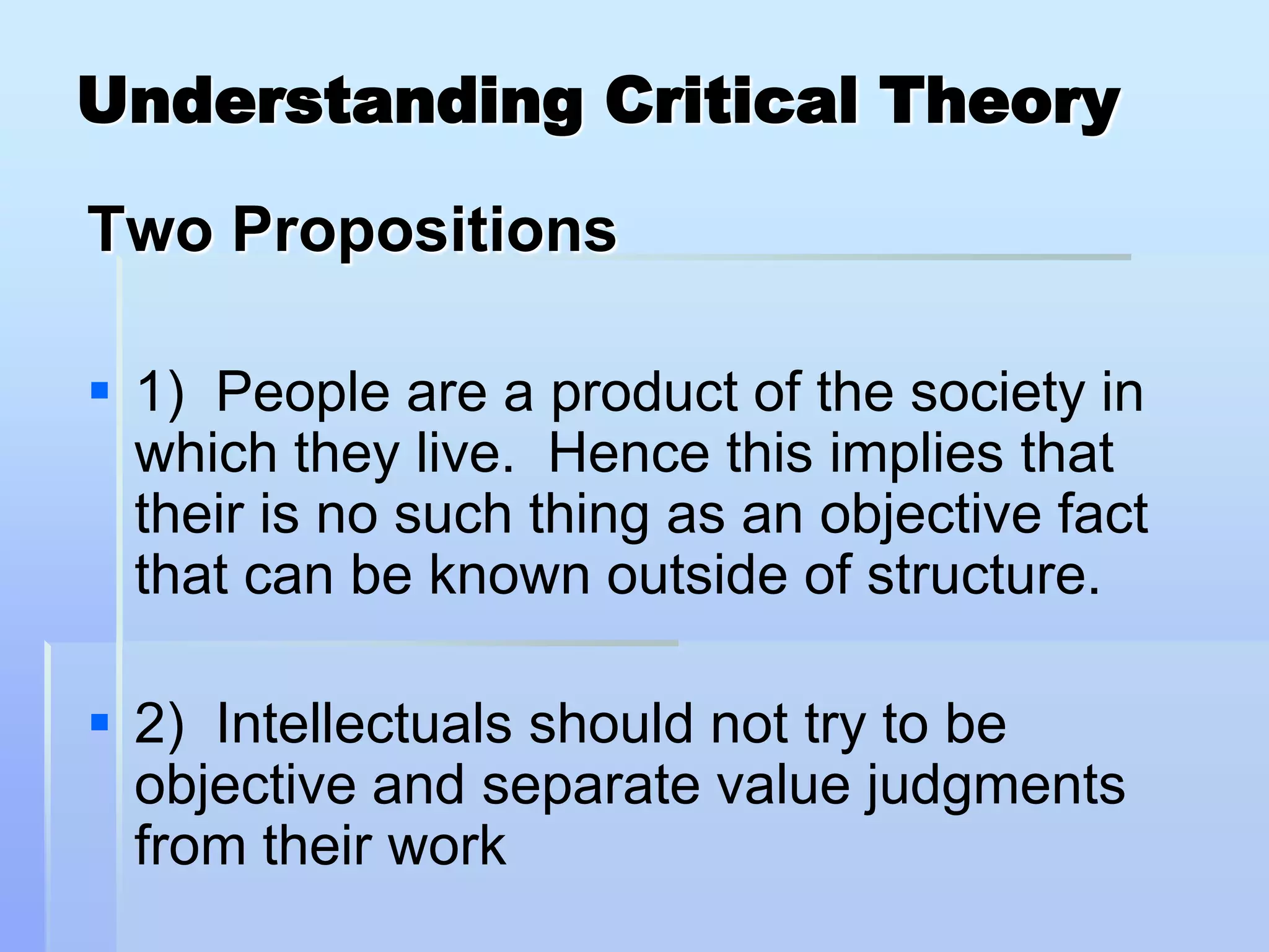 Understanding Critical Theory

Two Propositions

 1) People are a product of the society in
  which they live. Hence this implies that
  their is no such thing as an objective fact
  that can be known outside of structure.

 2) Intellectuals should not try to be
  objective and separate value judgments
  from their work
 