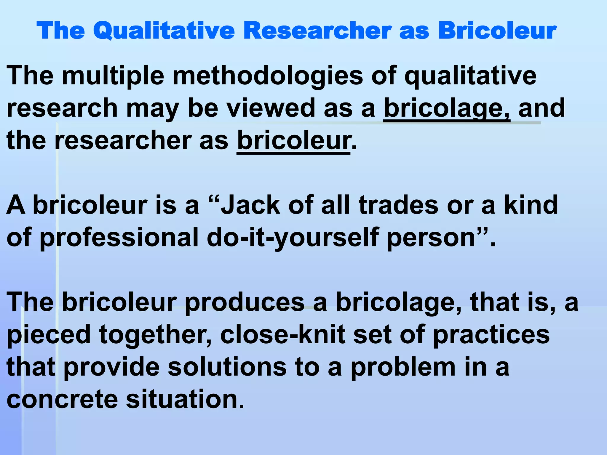 The Qualitative Researcher as Bricoleur
The multiple methodologies of qualitative
research may be viewed as a bricolage, and
the researcher as bricoleur.

A bricoleur is a “Jack of all trades or a kind
of professional do-it-yourself person”.

The bricoleur produces a bricolage, that is, a
pieced together, close-knit set of practices
that provide solutions to a problem in a
concrete situation.
 