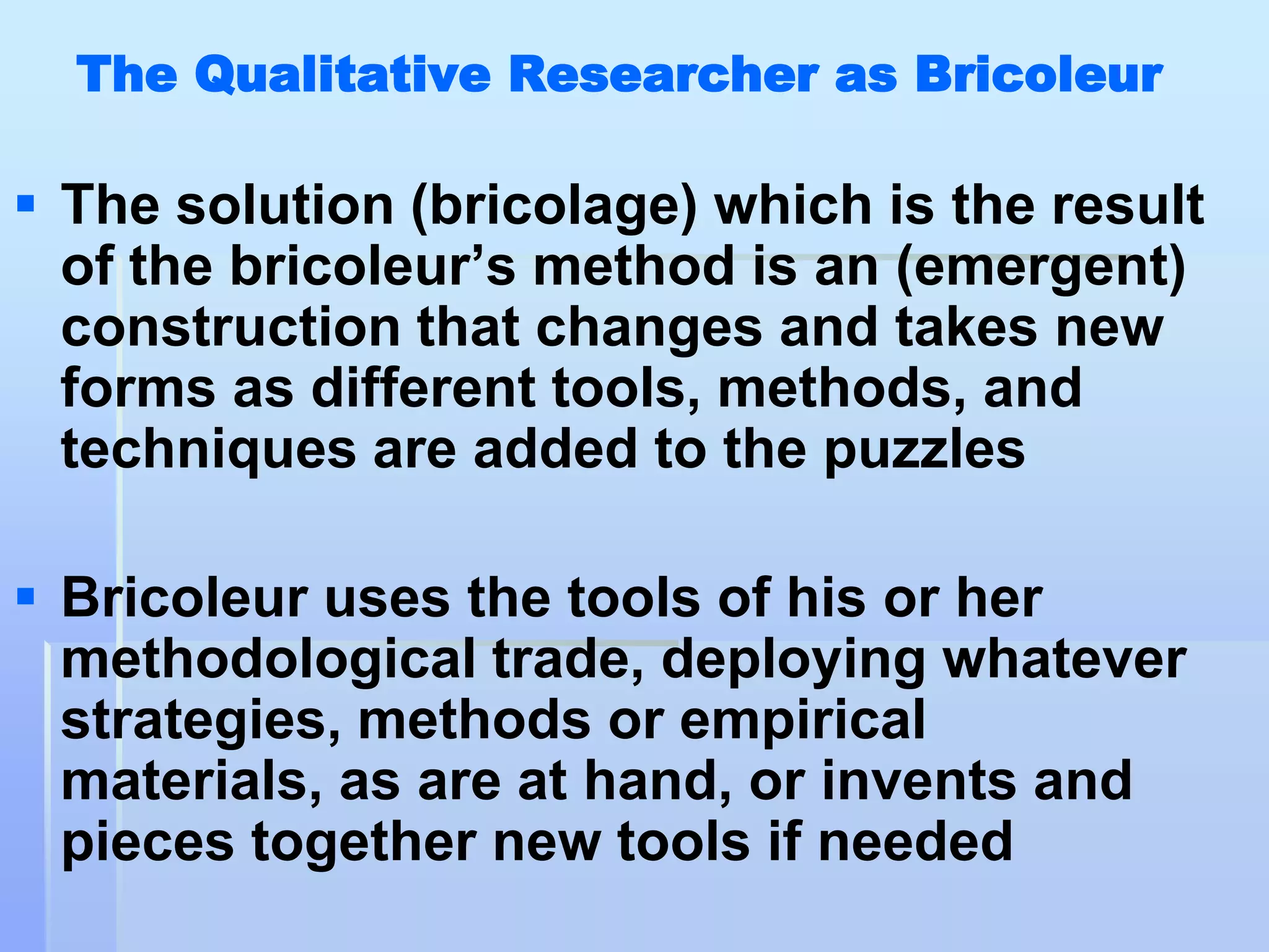 The Qualitative Researcher as Bricoleur

 The solution (bricolage) which is the result
  of the bricoleur‟s method is an (emergent)
  construction that changes and takes new
  forms as different tools, methods, and
  techniques are added to the puzzles

 Bricoleur uses the tools of his or her
  methodological trade, deploying whatever
  strategies, methods or empirical
  materials, as are at hand, or invents and
  pieces together new tools if needed
 