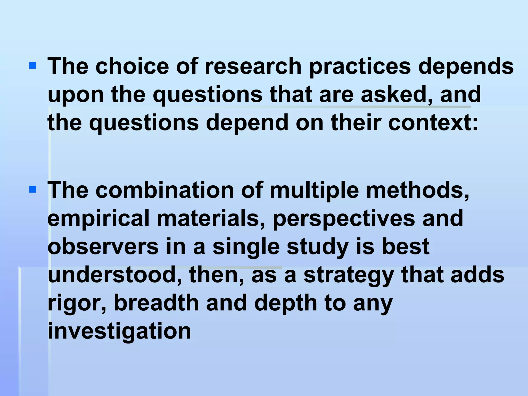  The choice of research practices depends
  upon the questions that are asked, and
  the questions depend on their context:

 The combination of multiple methods,
  empirical materials, perspectives and
  observers in a single study is best
  understood, then, as a strategy that adds
  rigor, breadth and depth to any
  investigation
 