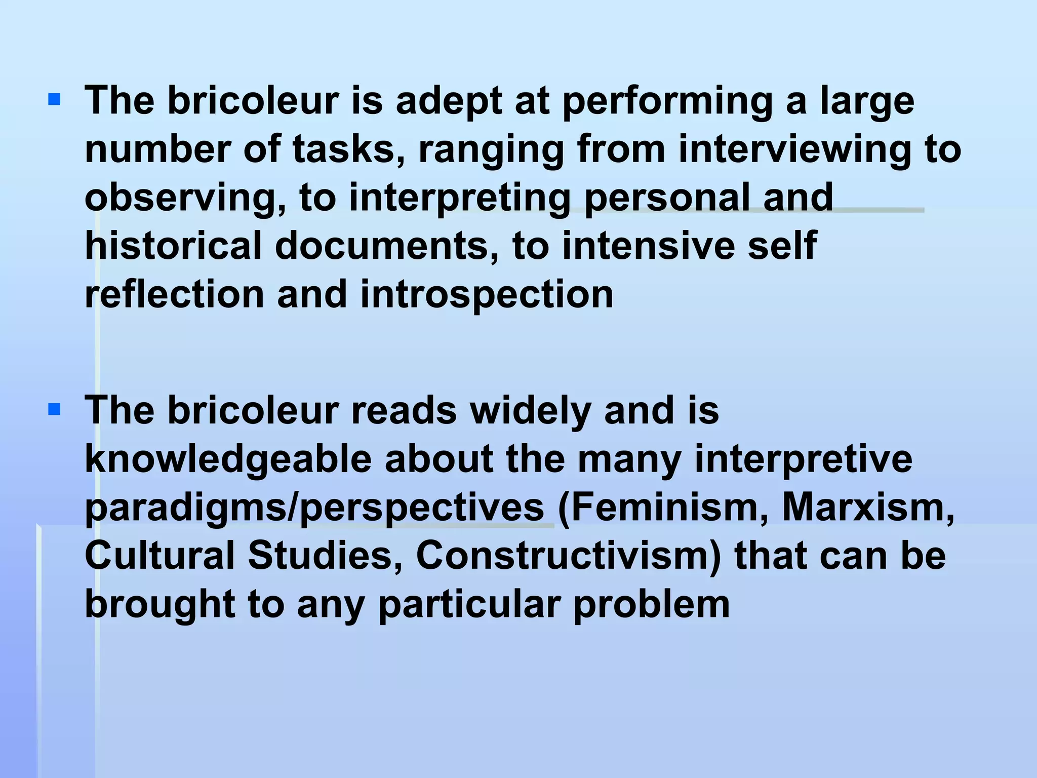  The bricoleur is adept at performing a large
  number of tasks, ranging from interviewing to
  observing, to interpreting personal and
  historical documents, to intensive self
  reflection and introspection

 The bricoleur reads widely and is
  knowledgeable about the many interpretive
  paradigms/perspectives (Feminism, Marxism,
  Cultural Studies, Constructivism) that can be
  brought to any particular problem
 