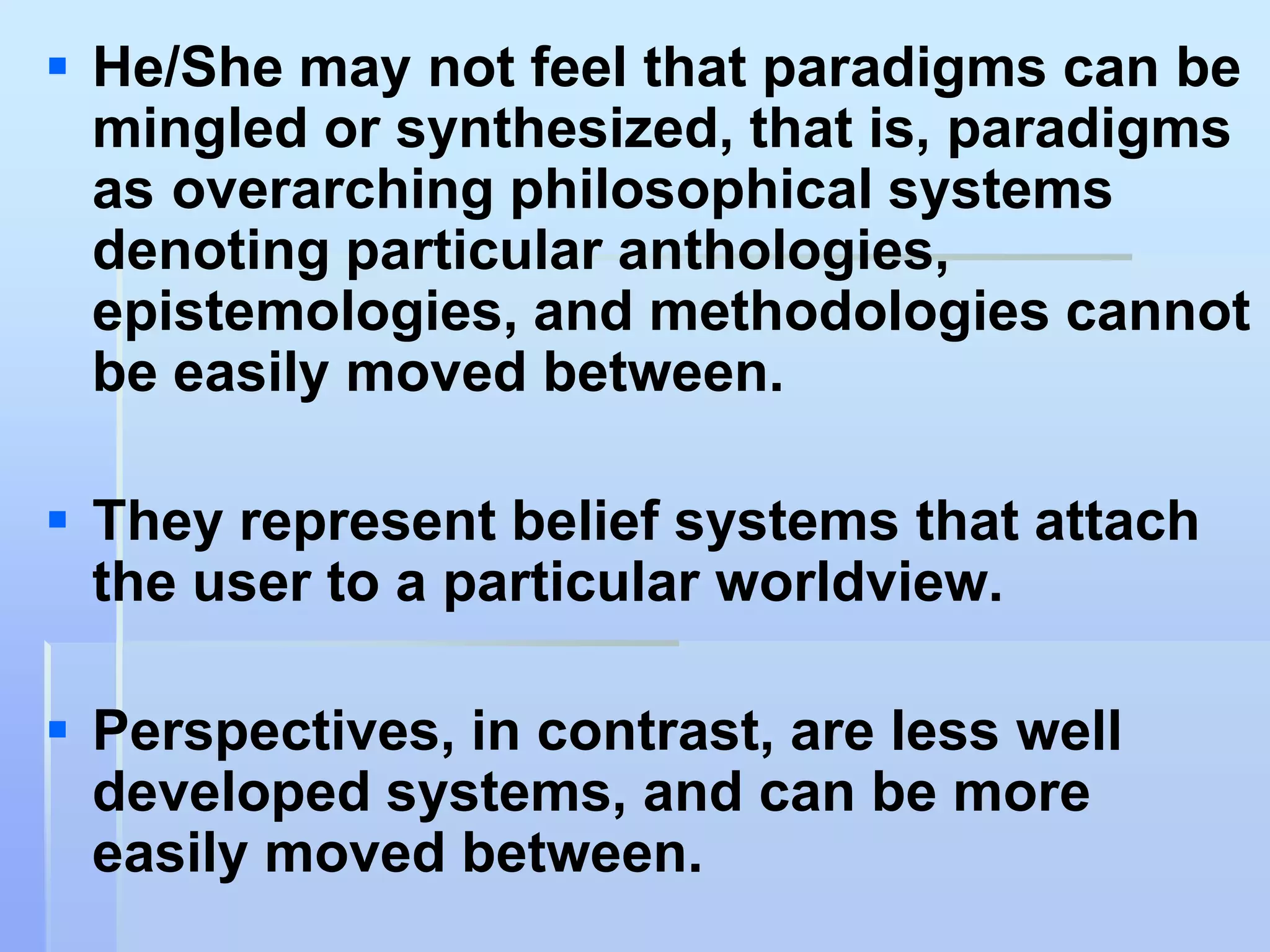  He/She may not feel that paradigms can be
  mingled or synthesized, that is, paradigms
  as overarching philosophical systems
  denoting particular anthologies,
  epistemologies, and methodologies cannot
  be easily moved between.

 They represent belief systems that attach
  the user to a particular worldview.

 Perspectives, in contrast, are less well
  developed systems, and can be more
  easily moved between.
 