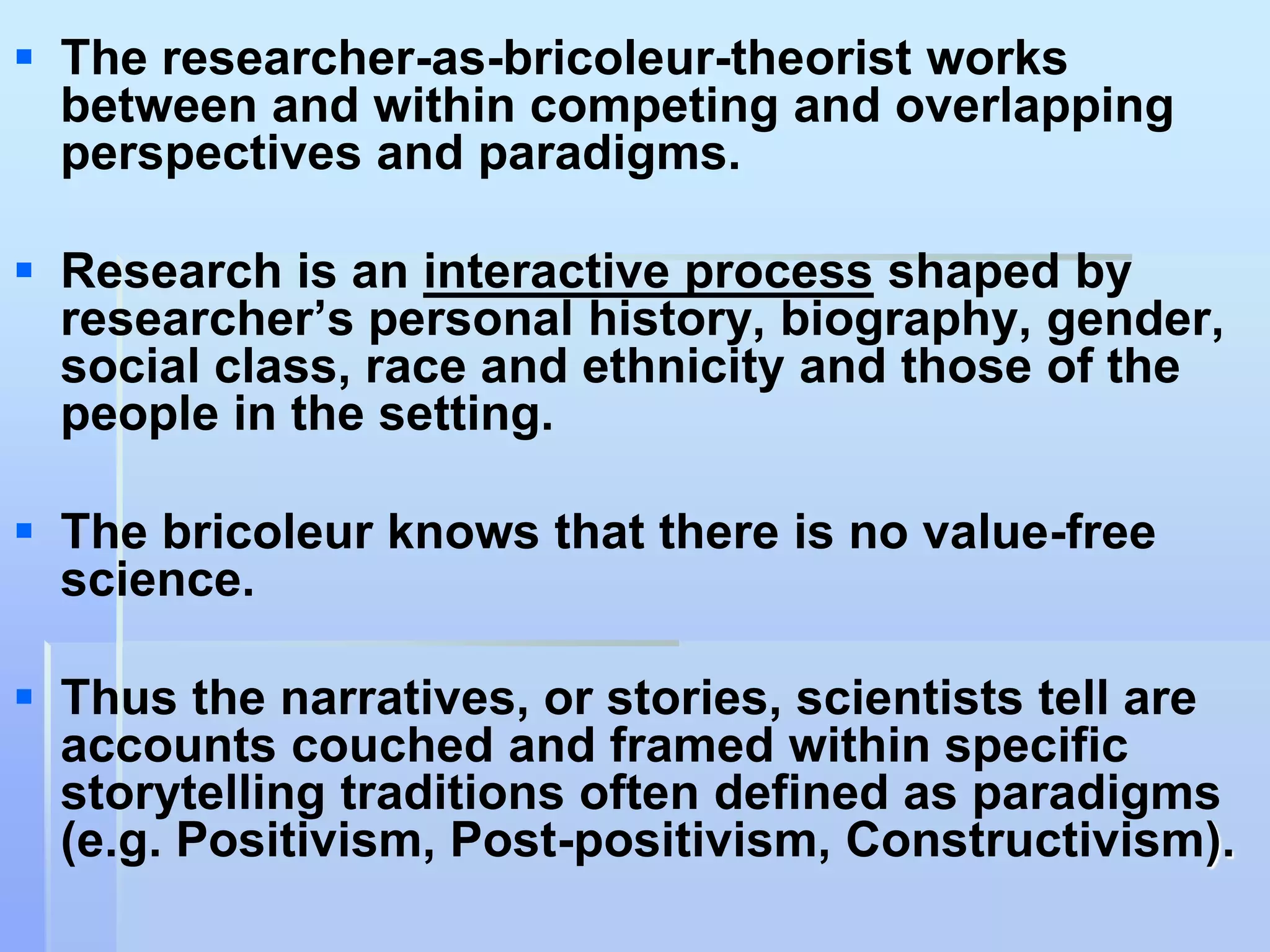  The researcher-as-bricoleur-theorist works
  between and within competing and overlapping
  perspectives and paradigms.

 Research is an interactive process shaped by
  researcher‟s personal history, biography, gender,
  social class, race and ethnicity and those of the
  people in the setting.

 The bricoleur knows that there is no value-free
  science.

 Thus the narratives, or stories, scientists tell are
  accounts couched and framed within specific
  storytelling traditions often defined as paradigms
  (e.g. Positivism, Post-positivism, Constructivism).
 