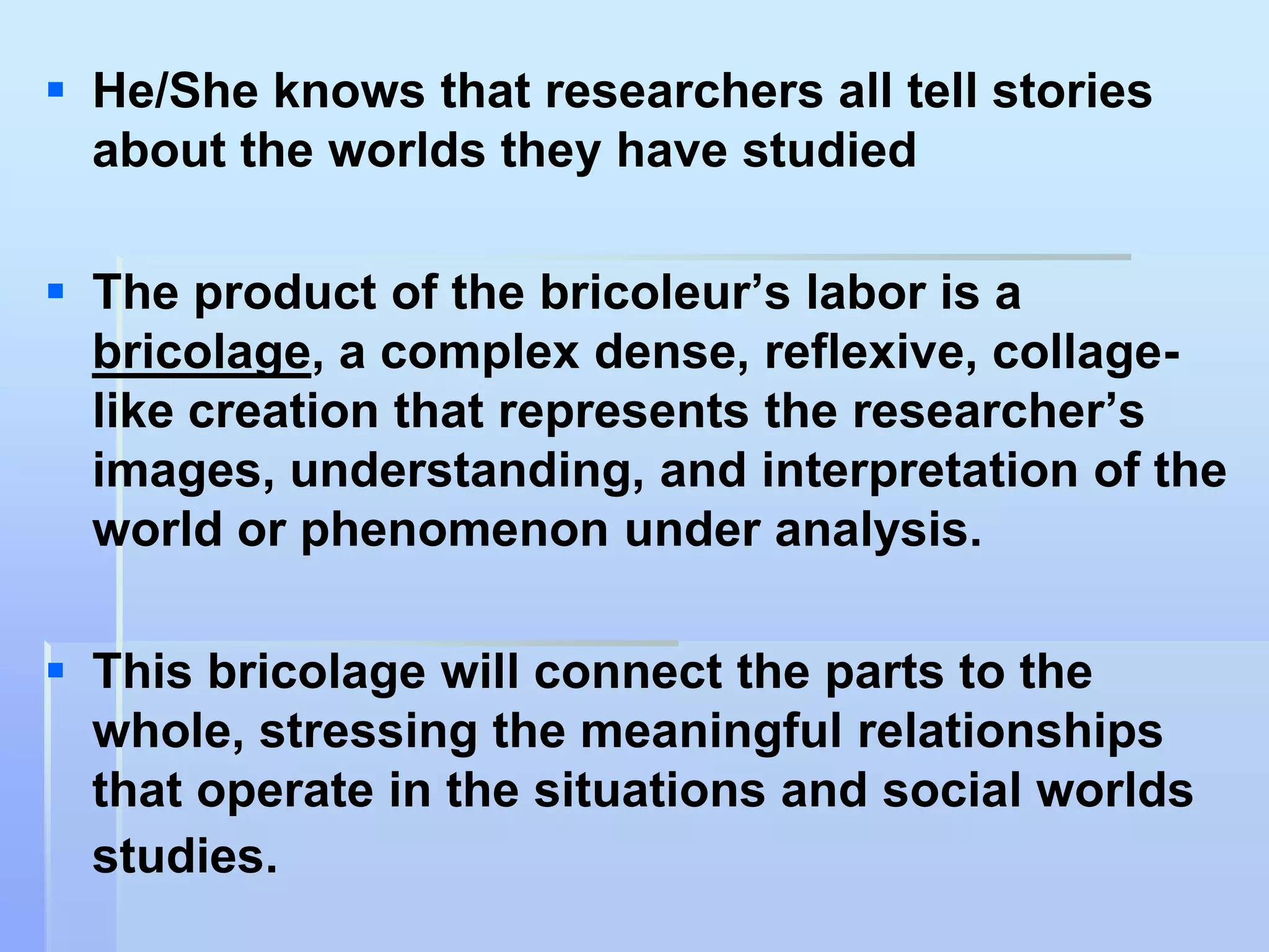  He/She knows that researchers all tell stories
  about the worlds they have studied

 The product of the bricoleur‟s labor is a
  bricolage, a complex dense, reflexive, collage-
  like creation that represents the researcher‟s
  images, understanding, and interpretation of the
  world or phenomenon under analysis.

 This bricolage will connect the parts to the
  whole, stressing the meaningful relationships
  that operate in the situations and social worlds
  studies.
 