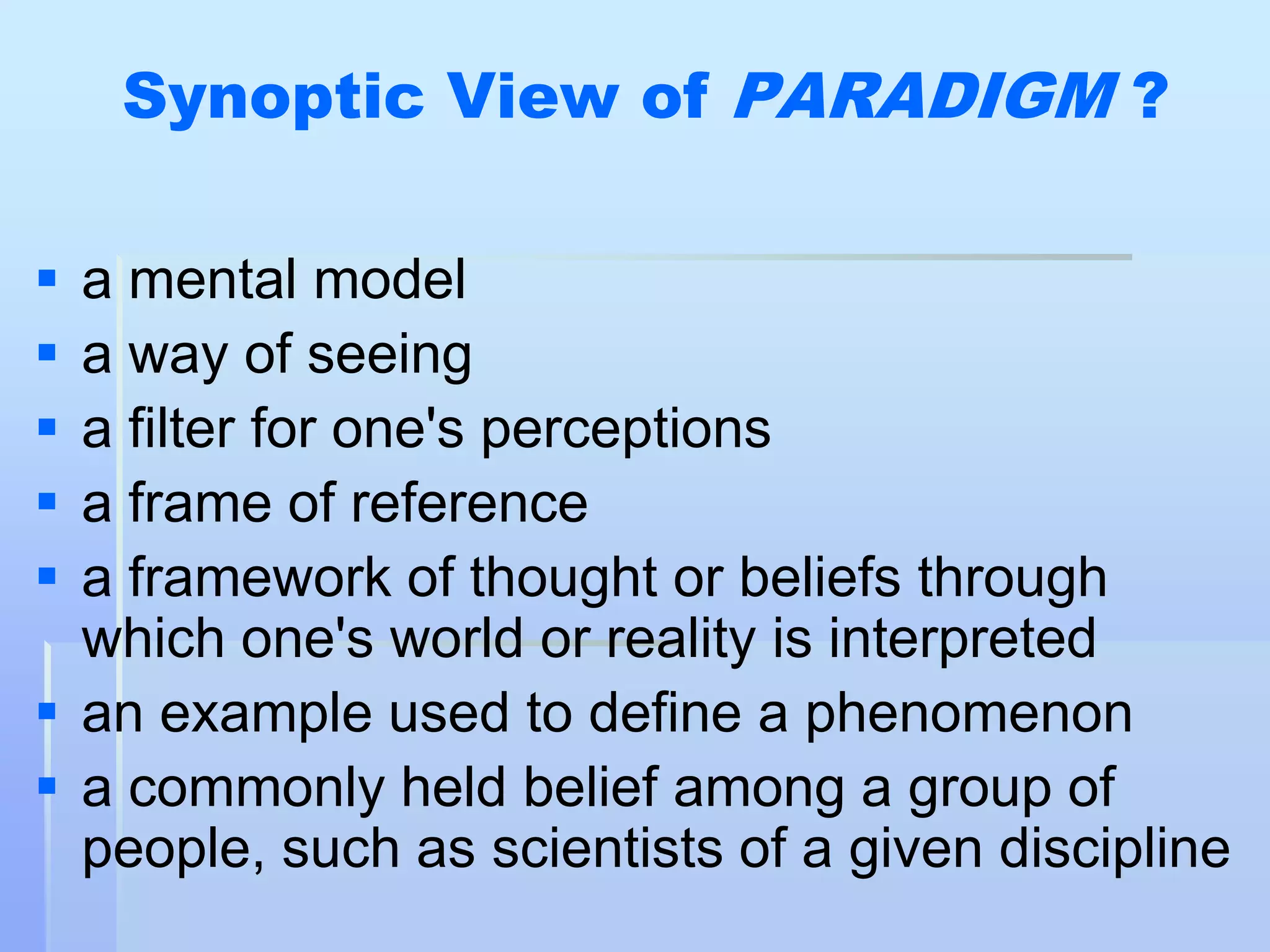 Synoptic View of PARADIGM ?

 a mental model
 a way of seeing
 a filter for one's perceptions
 a frame of reference
 a framework of thought or beliefs through
  which one's world or reality is interpreted
 an example used to define a phenomenon
 a commonly held belief among a group of
  people, such as scientists of a given discipline
 