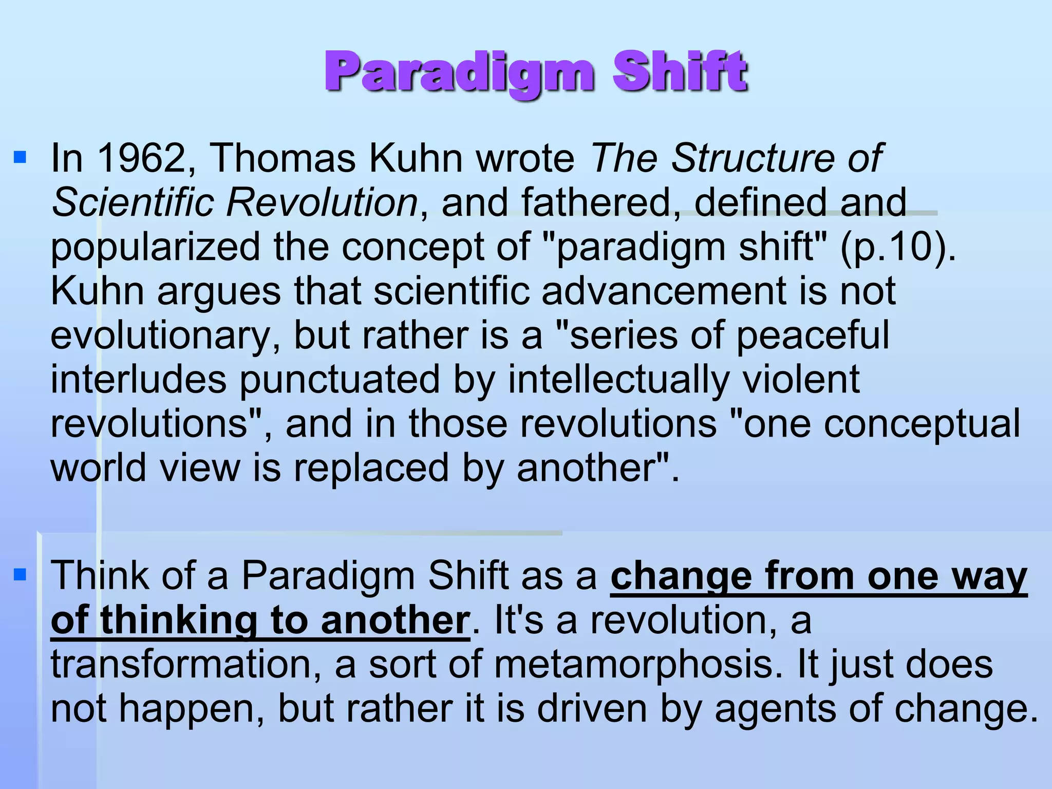 Paradigm Shift
 In 1962, Thomas Kuhn wrote The Structure of
  Scientific Revolution, and fathered, defined and
  popularized the concept of "paradigm shift" (p.10).
  Kuhn argues that scientific advancement is not
  evolutionary, but rather is a "series of peaceful
  interludes punctuated by intellectually violent
  revolutions", and in those revolutions "one conceptual
  world view is replaced by another".

 Think of a Paradigm Shift as a change from one way
  of thinking to another. It's a revolution, a
  transformation, a sort of metamorphosis. It just does
  not happen, but rather it is driven by agents of change.
 