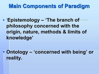 Main Components of Paradigm

 ‘Epistemology – „The branch of
 philosophy concerned with the
 origin, nature, methods & limits of
 knowledge‟

 Ontology – „concerned with being‟ or
  reality.
 