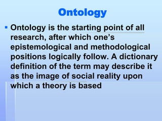 Ontology
 Ontology is the starting point of all
  research, after which one‟s
  epistemological and methodological
  positions logically follow. A dictionary
  definition of the term may describe it
  as the image of social reality upon
  which a theory is based
 