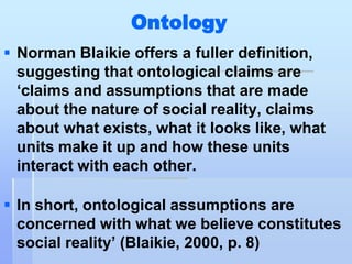 Ontology
 Norman Blaikie offers a fuller definition,
  suggesting that ontological claims are
  „claims and assumptions that are made
  about the nature of social reality, claims
  about what exists, what it looks like, what
  units make it up and how these units
  interact with each other.

 In short, ontological assumptions are
  concerned with what we believe constitutes
  social reality‟ (Blaikie, 2000, p. 8)
 