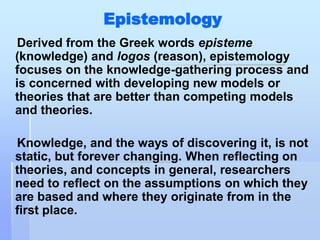 Epistemology
 Derived from the Greek words episteme
(knowledge) and logos (reason), epistemology
focuses on the knowledge-gathering process and
is concerned with developing new models or
theories that are better than competing models
and theories.

Knowledge, and the ways of discovering it, is not
static, but forever changing. When reflecting on
theories, and concepts in general, researchers
need to reflect on the assumptions on which they
are based and where they originate from in the
first place.
 