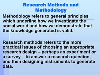 Research Methods and
               Methodology
Methodology refers to general principles
which underline how we investigate the
social world and how we demonstrate that
the knowledge generated is valid.

Research methods refers to the more
practical issues of choosing an appropriate
research design – perhaps an experiment or
a survey – to answer a research question,
and then designing instruments to generate
data.
 