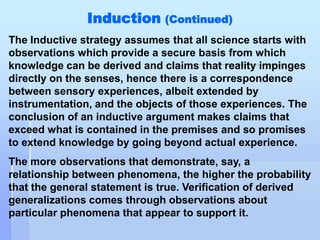 Induction (Continued)
The Inductive strategy assumes that all science starts with
observations which provide a secure basis from which
knowledge can be derived and claims that reality impinges
directly on the senses, hence there is a correspondence
between sensory experiences, albeit extended by
instrumentation, and the objects of those experiences. The
conclusion of an inductive argument makes claims that
exceed what is contained in the premises and so promises
to extend knowledge by going beyond actual experience.
The more observations that demonstrate, say, a
relationship between phenomena, the higher the probability
that the general statement is true. Verification of derived
generalizations comes through observations about
particular phenomena that appear to support it.
 