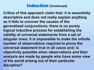 Induction (Continued)
Critics of this approach claim that: it is essentially
descriptive and does not really explain anything
as it fails to uncover the causes of the
generalized conjunctions; there is no purely
logical inductive process for establishing the
validity of universal statements from a set of
singular ones; it is impossible to make the infinite
number of observations required to prove the
universal statement true in all cases and; is
objectivity possible when observations and their
analysis are made by people who have some view
of the world arising out of their particular
discipline?
 
