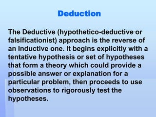 Deduction

The Deductive (hypothetico-deductive or
falsificationist) approach is the reverse of
an Inductive one. It begins explicitly with a
tentative hypothesis or set of hypotheses
that form a theory which could provide a
possible answer or explanation for a
particular problem, then proceeds to use
observations to rigorously test the
hypotheses.
 