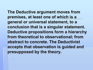 The Deductive argument moves from
premises, at least one of which is a
general or universal statement, to a
conclusion that is a singular statement.
Deductive propositions form a hierarchy
from theoretical to observational; from
abstract to concrete. The Deductivist
accepts that observation is guided and
presupposed by the theory.
 