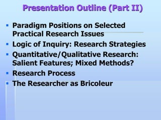 Presentation Outline (Part II)

 Paradigm Positions on Selected
  Practical Research Issues
 Logic of Inquiry: Research Strategies
 Quantitative/Qualitative Research:
  Salient Features; Mixed Methods?
 Research Process
 The Researcher as Bricoleur
 