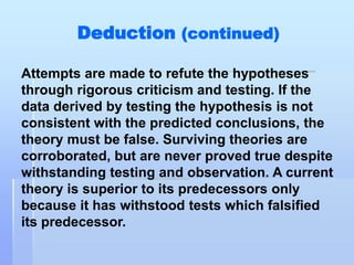 Deduction (continued)

Attempts are made to refute the hypotheses
through rigorous criticism and testing. If the
data derived by testing the hypothesis is not
consistent with the predicted conclusions, the
theory must be false. Surviving theories are
corroborated, but are never proved true despite
withstanding testing and observation. A current
theory is superior to its predecessors only
because it has withstood tests which falsified
its predecessor.
 