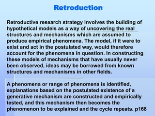 Retroduction

Retroductive research strategy involves the building of
hypothetical models as a way of uncovering the real
structures and mechanisms which are assumed to
produce empirical phenomena. The model, if it were to
exist and act in the postulated way, would therefore
account for the phenomena in question. In constructing
these models of mechanisms that have usually never
been observed, ideas may be borrowed from known
structures and mechanisms in other fields.

A phenomena or range of phenomena is identified,
explanations based on the postulated existence of a
generative mechanism are constructed and empirically
tested, and this mechanism then becomes the
phenomenon to be explained and the cycle repeats. p168
 