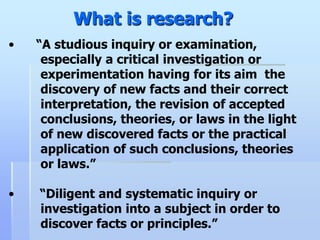 What is research?
•   “A studious inquiry or examination,
     especially a critical investigation or
     experimentation having for its aim the
     discovery of new facts and their correct
     interpretation, the revision of accepted
     conclusions, theories, or laws in the light
     of new discovered facts or the practical
     application of such conclusions, theories
     or laws.”

•   “Diligent and systematic inquiry or
    investigation into a subject in order to
    discover facts or principles.”
 