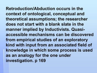 Retroduction/Abduction occurs in the
context of ontological, conceptual and
theoretical assumptions; the researcher
does not start with a blank slate in the
manner implied by Inductivists. Quasi-
accessible mechanisms can be discovered
from empirical studies of an exploratory
kind with input from an associated field of
knowledge in which some process is used
as an analogy for the one under
investigation. p 169
 
