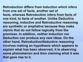 Retroduction differs from Induction which infers
from one set of facts, another set of
facts, whereas Retroduction infers from facts of
one kind, to facts of another. Unlike Deductive
reasoning, Inductive and Retroductive reasoning
are synthetic or ampliative because they make
claims that do not follow logically from the
premises. In addition, neither Induction nor
Deduction can produce any new ideas. On the
other hand, Retroductive/Abductive reasoning
involves making an hypothesis which appears to
explain what has been observed; it is observing
some phenomenon and then claiming what it was
that gave rise to it.
 