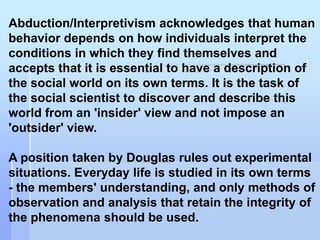 Abduction/Interpretivism acknowledges that human
behavior depends on how individuals interpret the
conditions in which they find themselves and
accepts that it is essential to have a description of
the social world on its own terms. It is the task of
the social scientist to discover and describe this
world from an 'insider' view and not impose an
'outsider' view.

A position taken by Douglas rules out experimental
situations. Everyday life is studied in its own terms
- the members' understanding, and only methods of
observation and analysis that retain the integrity of
the phenomena should be used.
 