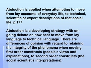 Abduction is applied when attempting to move
from lay accounts of everyday life, to technical,
scientific or expert descriptions of that social
life. p 177

Abduction is a developing strategy with on-
going debate on how best to move from lay
language to technical language. There are
differences of opinion with regard to retaining
the integrity of the phenomena when moving
first order constructs (people's views and
explanations), to second order constructs (the
social scientist's interpretations).
 