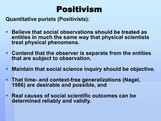 Positivism
Quantitative purists (Positivists):

 Believe that social observations should be treated as
  entities in much the same way that physical scientists
  treat physical phenomena.
 Contend that the observer is separate from the entities
  that are subject to observation.

 Maintain that social science inquiry should be objective.
 That time- and context-free generalizations (Nagel,
  1986) are desirable and possible, and

 Real causes of social scientific outcomes can be
  determined reliably and validly.
 