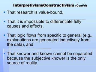 Interpretivism/Constructivism        (Cont’d)

 That research is value-bound,

 That it is impossible to differentiate fully
  causes and effects,

 That logic flows from specific to general (e.g.,
  explanations are generated inductively from
  the data), and

 That knower and known cannot be separated
  because the subjective knower is the only
  source of reality.
 