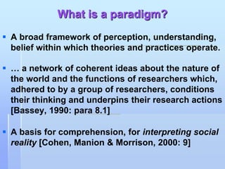 What is a paradigm?
 A broad framework of perception, understanding,
  belief within which theories and practices operate.

 … a network of coherent ideas about the nature of
  the world and the functions of researchers which,
  adhered to by a group of researchers, conditions
  their thinking and underpins their research actions
  [Bassey, 1990: para 8.1]

 A basis for comprehension, for interpreting social
  reality [Cohen, Manion & Morrison, 2000: 9]
 