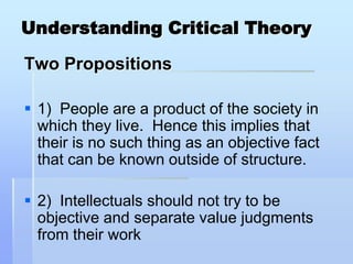 Understanding Critical Theory

Two Propositions

 1) People are a product of the society in
  which they live. Hence this implies that
  their is no such thing as an objective fact
  that can be known outside of structure.

 2) Intellectuals should not try to be
  objective and separate value judgments
  from their work
 
